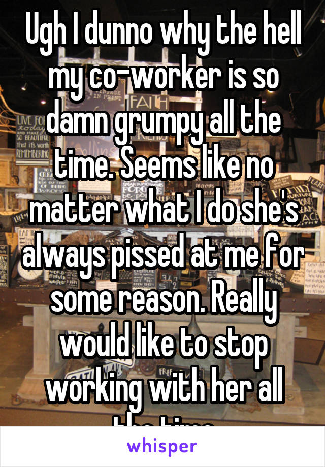 Ugh I dunno why the hell my co-worker is so damn grumpy all the time. Seems like no matter what I do she's always pissed at me for some reason. Really would like to stop working with her all the time