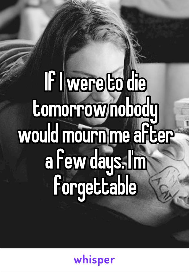 If I were to die tomorrow nobody would mourn me after a few days. I'm forgettable