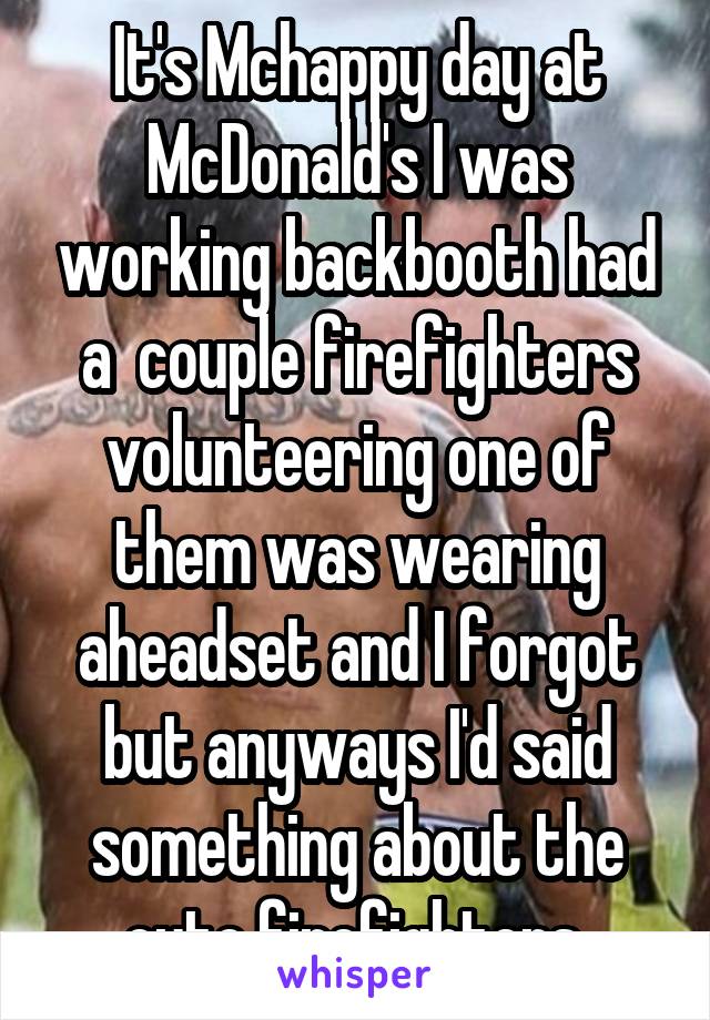 It's Mchappy day at McDonald's I was working backbooth had a  couple firefighters volunteering one of them was wearing aheadset and I forgot but anyways I'd said something about the cute firefighters 