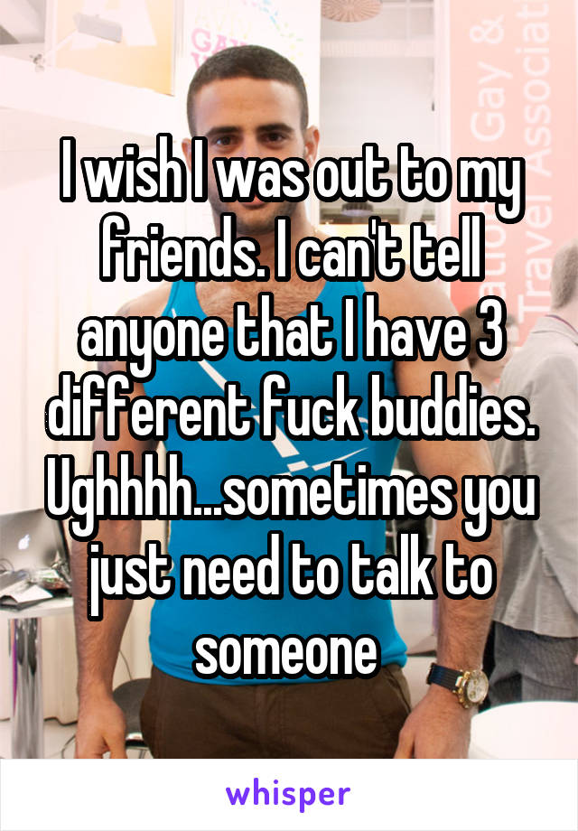 I wish I was out to my friends. I can't tell anyone that I have 3 different fuck buddies. Ughhhh...sometimes you just need to talk to someone 