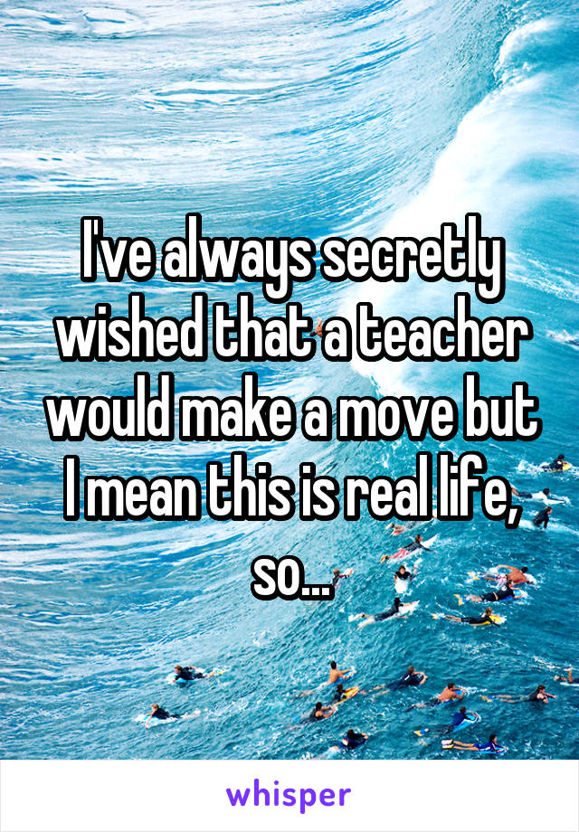 I've always secretly wished that a teacher would make a move but I mean this is real life, so...