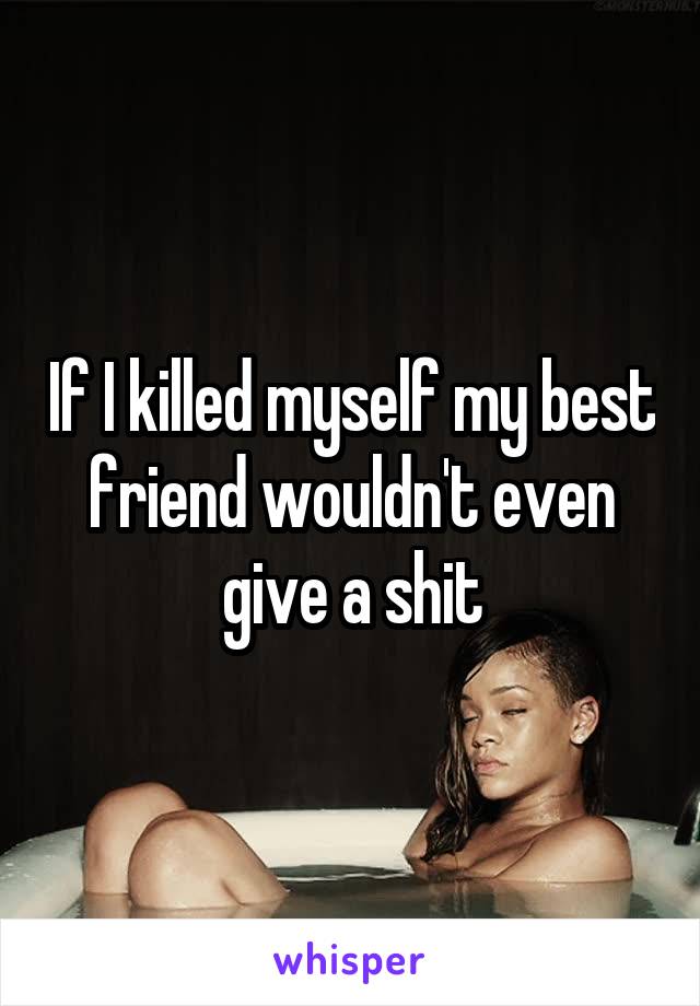 If I killed myself my best friend wouldn't even give a shit