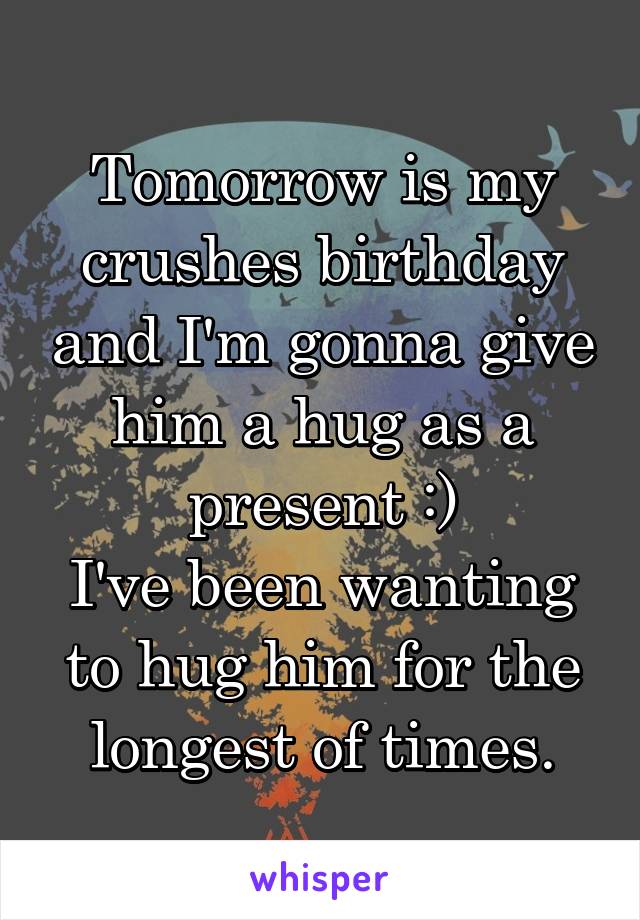 Tomorrow is my crushes birthday and I'm gonna give him a hug as a present :)
I've been wanting to hug him for the longest of times.