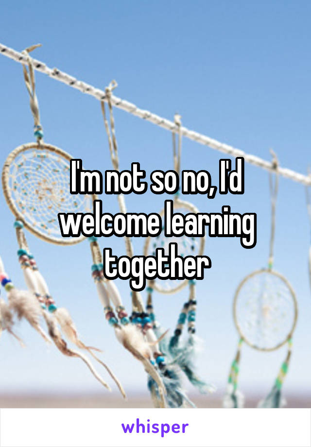 I'm not so no, I'd welcome learning together