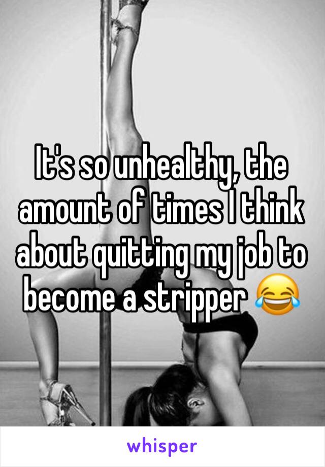 It's so unhealthy, the amount of times I think about quitting my job to become a stripper 😂