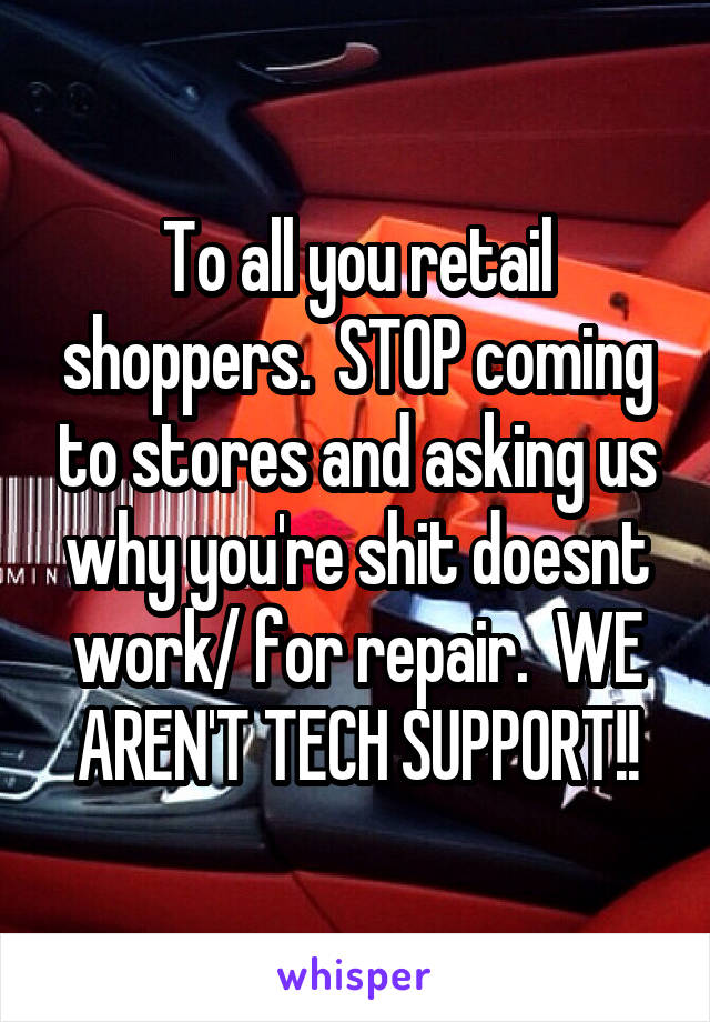 To all you retail shoppers.  STOP coming to stores and asking us why you're shit doesnt work/ for repair.  WE AREN'T TECH SUPPORT!!