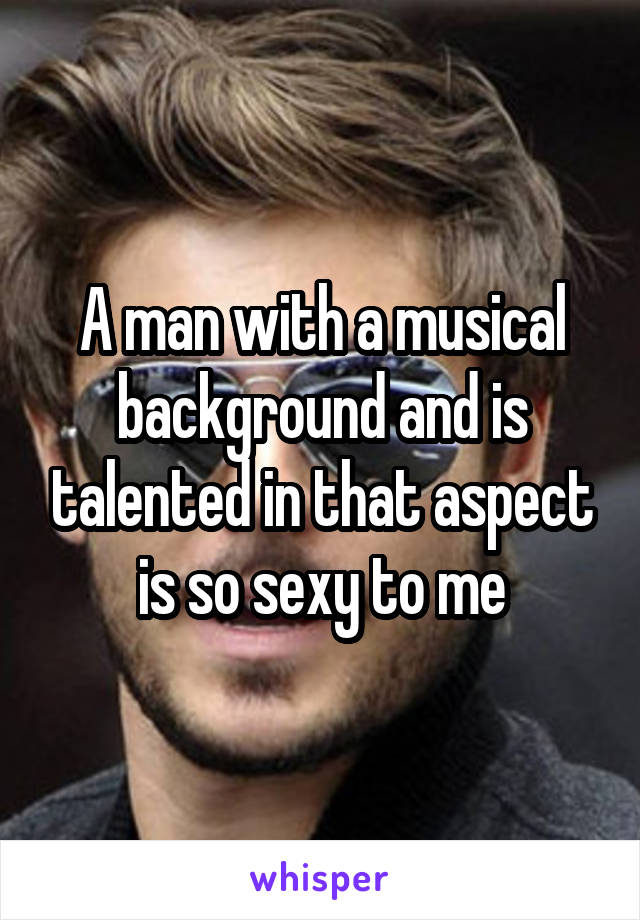 A man with a musical background and is talented in that aspect is so sexy to me