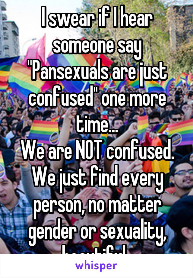 I swear if I hear someone say "Pansexuals are just confused" one more time...
We are NOT confused. We just find every person, no matter gender or sexuality, beautiful. 