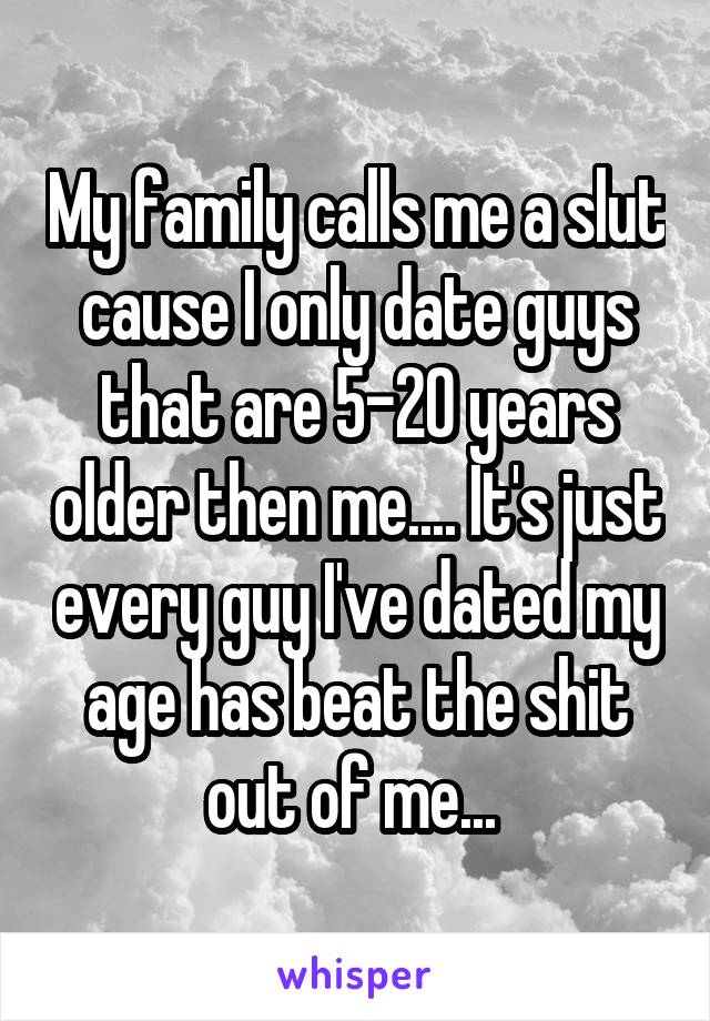 My family calls me a slut cause I only date guys that are 5-20 years older then me.... It's just every guy I've dated my age has beat the shit out of me... 
