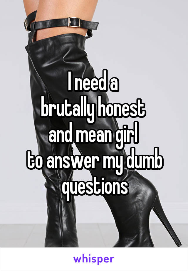 I need a 
brutally honest 
and mean girl 
to answer my dumb questions