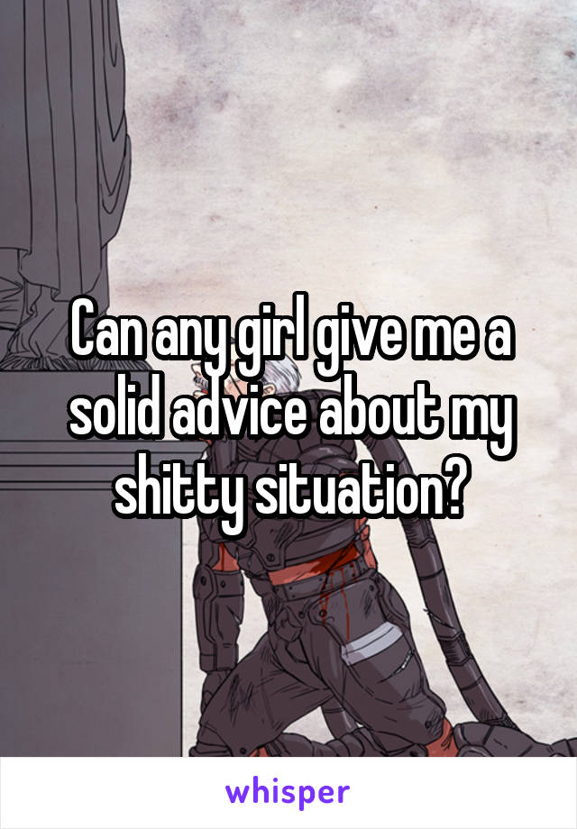 Can any girl give me a solid advice about my shitty situation?