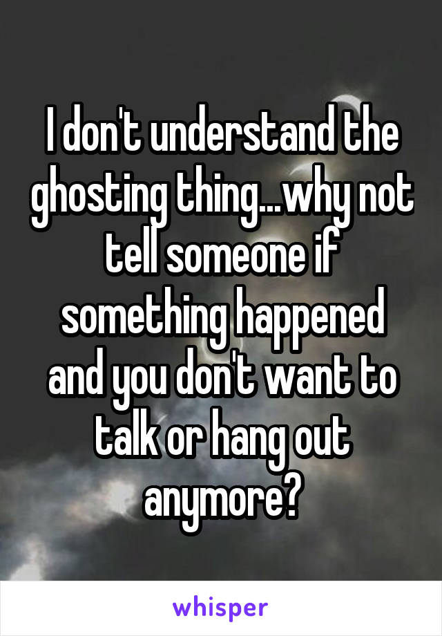 I don't understand the ghosting thing...why not tell someone if something happened and you don't want to talk or hang out anymore?