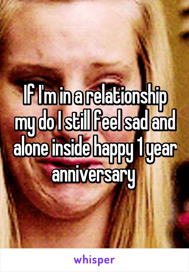 If I'm in a relationship my do I still feel sad and alone inside happy 1 year anniversary 