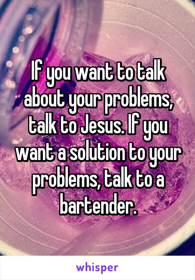 If you want to talk about your problems, talk to Jesus. If you want a solution to your problems, talk to a bartender.