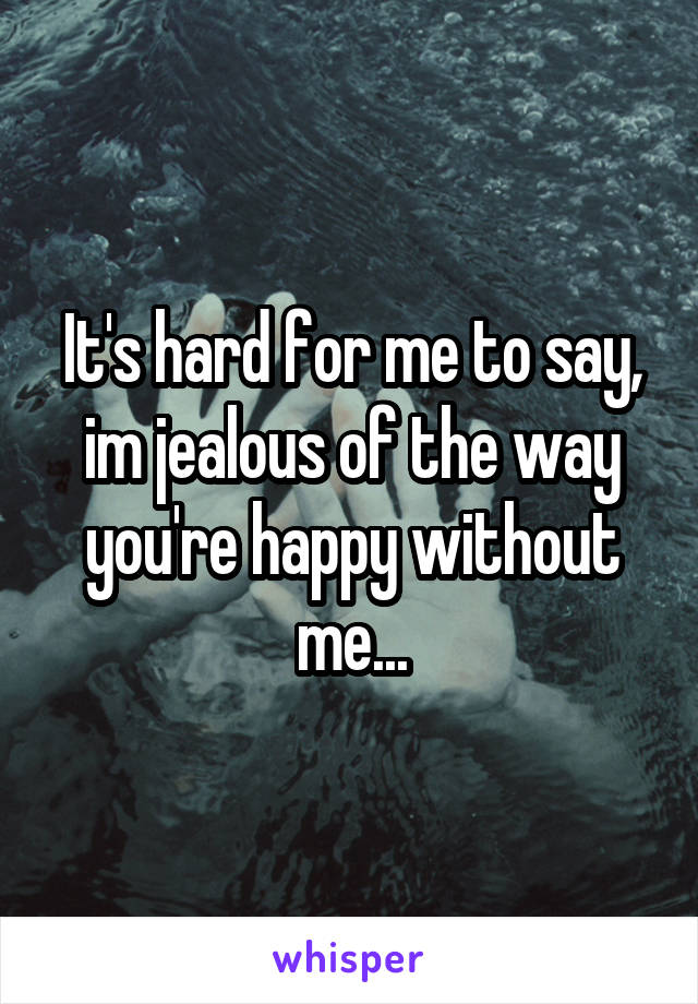 It's hard for me to say, im jealous of the way you're happy without me...