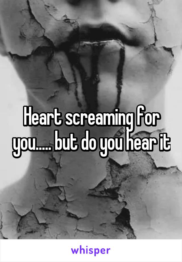 Heart screaming for you..... but do you hear it