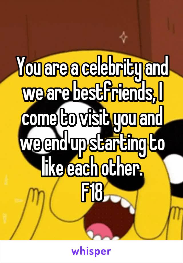 You are a celebrity and we are bestfriends, I come to visit you and we end up starting to like each other.
F18