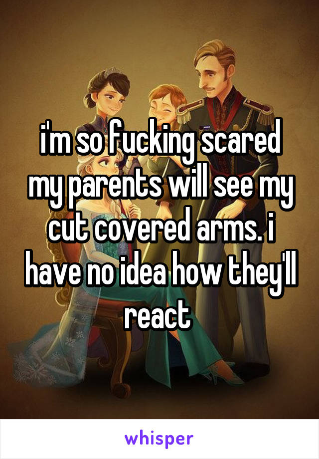 i'm so fucking scared my parents will see my cut covered arms. i have no idea how they'll react 
