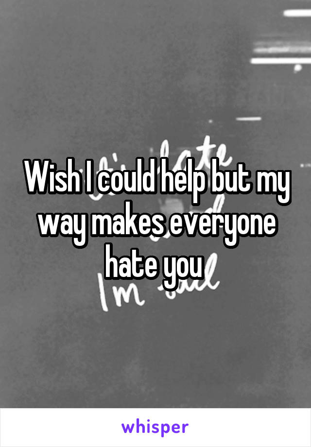 Wish I could help but my way makes everyone hate you 