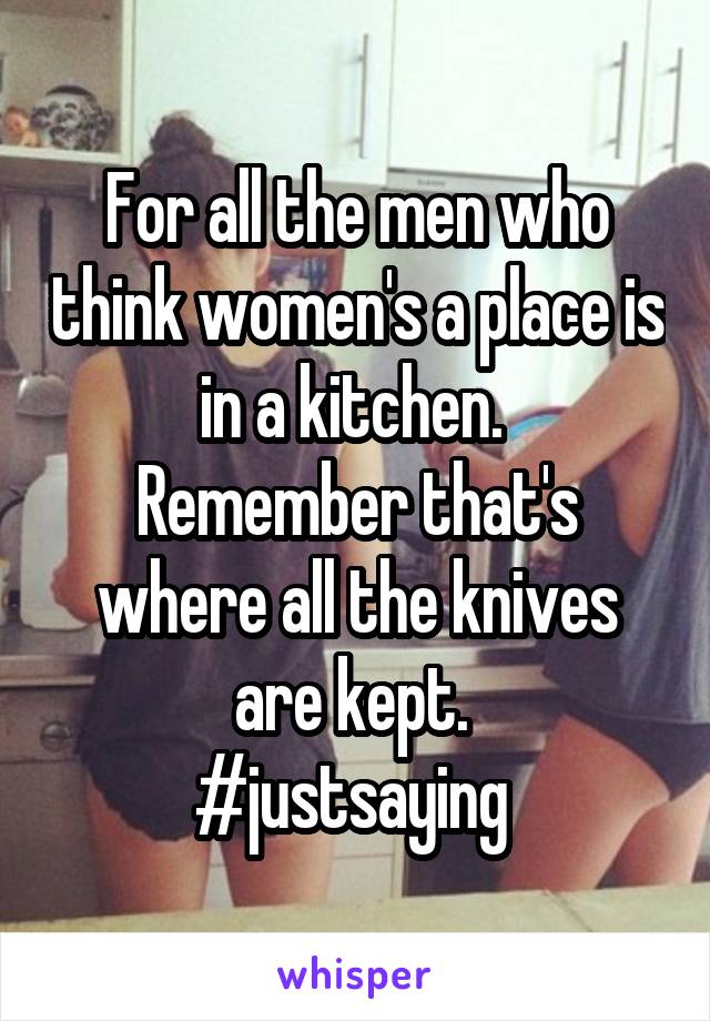 For all the men who think women's a place is in a kitchen. 
Remember that's where all the knives are kept. 
#justsaying 