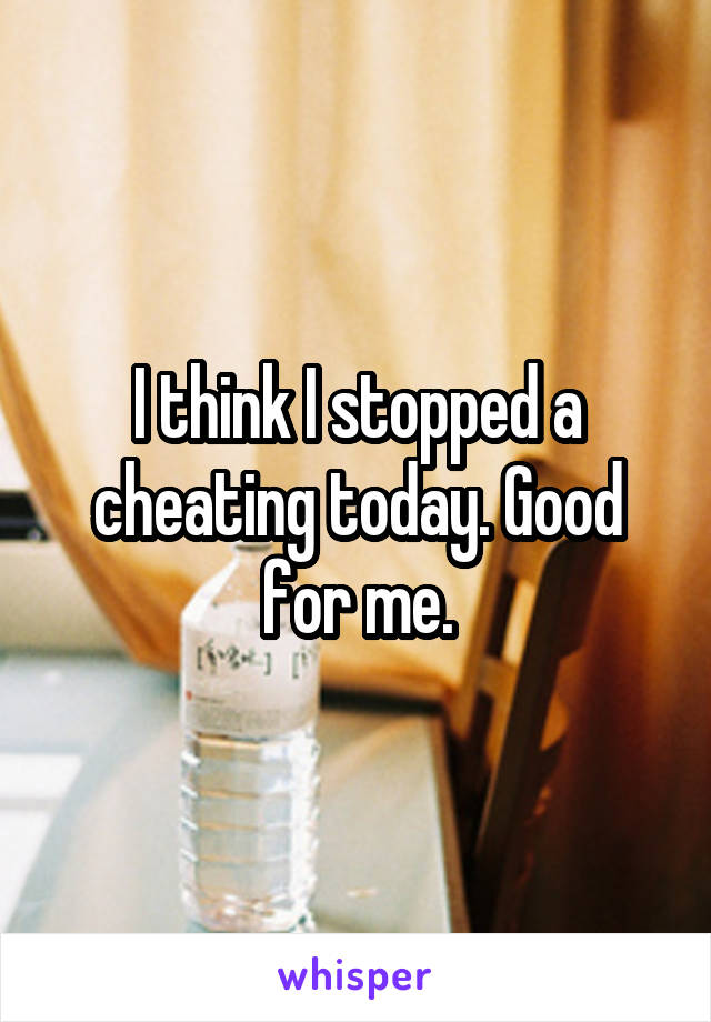 I think I stopped a cheating today. Good for me.