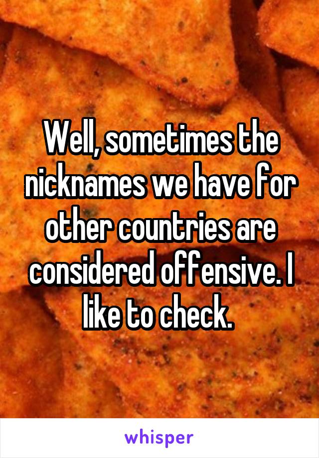 Well, sometimes the nicknames we have for other countries are considered offensive. I like to check. 