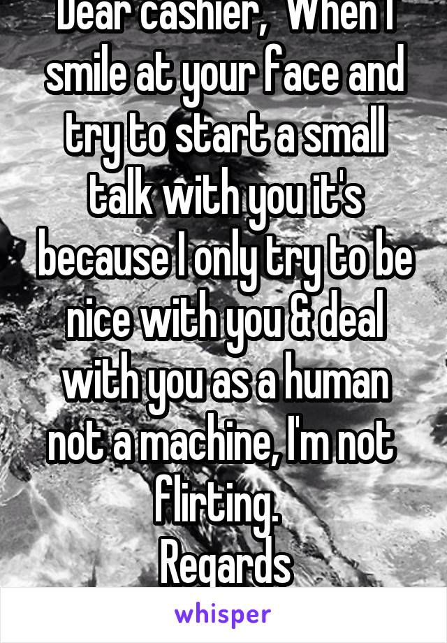 Dear cashier,  When I smile at your face and try to start a small talk with you it's because I only try to be nice with you & deal with you as a human not a machine, I'm not  flirting.  
Regards
