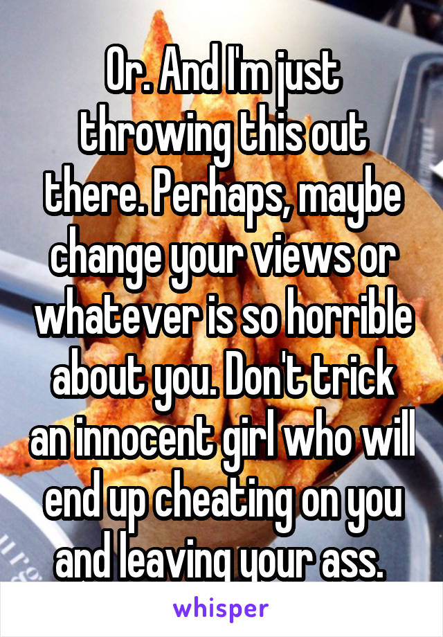 Or. And I'm just throwing this out there. Perhaps, maybe change your views or whatever is so horrible about you. Don't trick an innocent girl who will end up cheating on you and leaving your ass. 