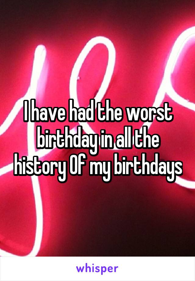 I have had the worst birthday in all the history Of my birthdays