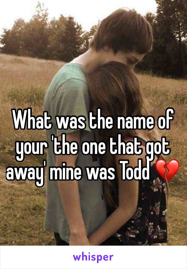 What was the name of your 'the one that got away' mine was Todd 💔