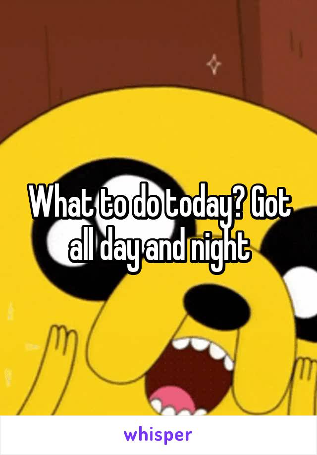 What to do today? Got all day and night