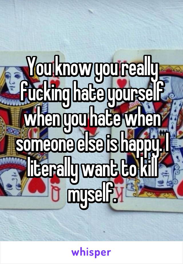 You know you really fucking hate yourself when you hate when someone else is happy. I literally want to kill myself.