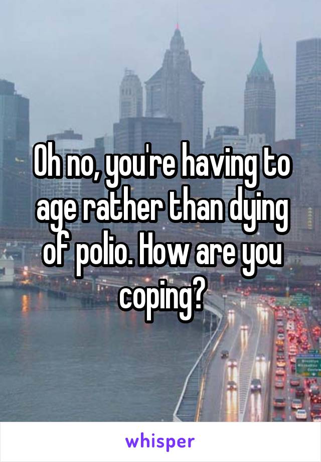 Oh no, you're having to age rather than dying of polio. How are you coping?