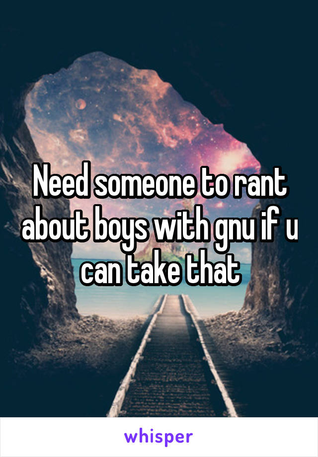 Need someone to rant about boys with gnu if u can take that