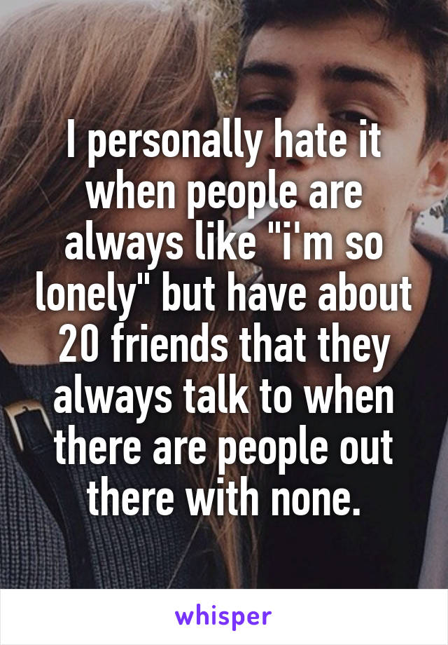 I personally hate it when people are always like "i'm so lonely" but have about 20 friends that they always talk to when there are people out there with none.