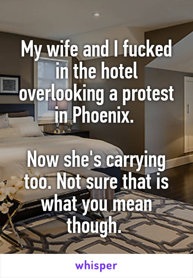 My wife and I fucked in the hotel overlooking a protest in Phoenix. 

Now she's carrying too. Not sure that is what you mean though. 