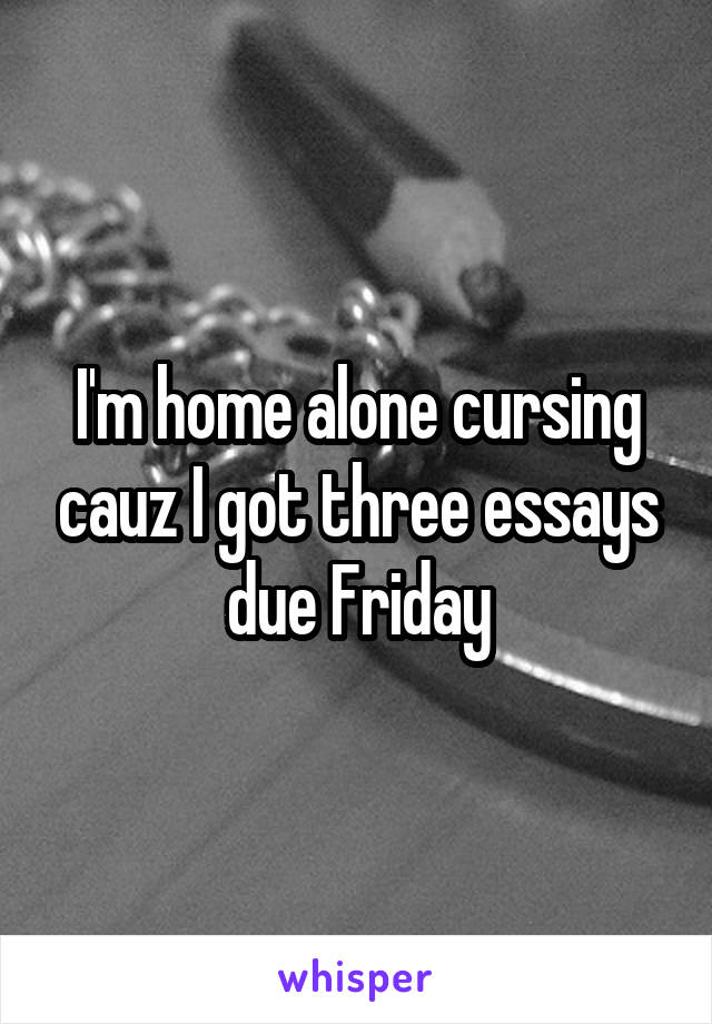 I'm home alone cursing cauz I got three essays due Friday