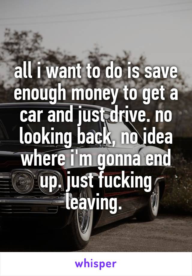 all i want to do is save enough money to get a car and just drive. no looking back, no idea where i'm gonna end up. just fucking leaving. 
