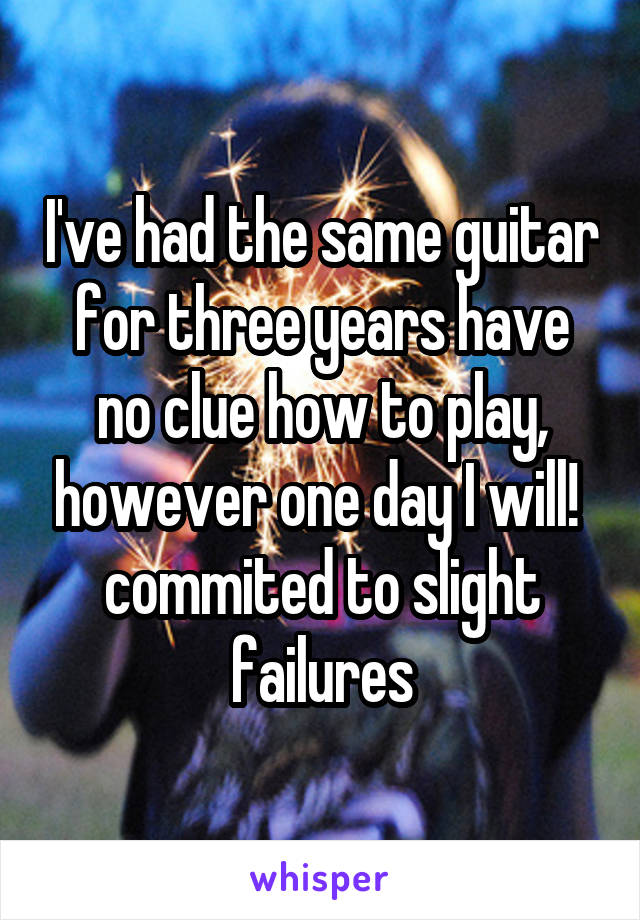 I've had the same guitar for three years have no clue how to play, however one day I will! 
commited to slight failures