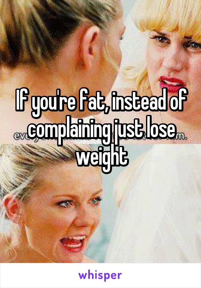 If you're fat, instead of complaining just lose weight
