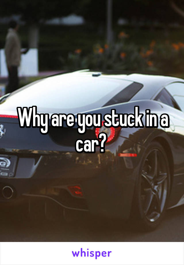 Why are you stuck in a car? 
