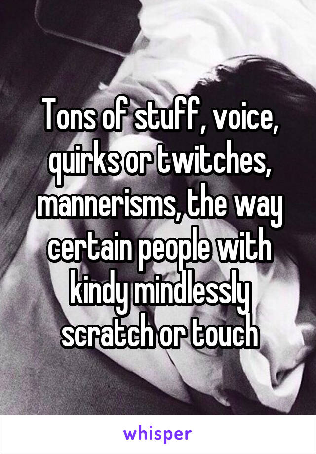 Tons of stuff, voice, quirks or twitches, mannerisms, the way certain people with kindy mindlessly scratch or touch
