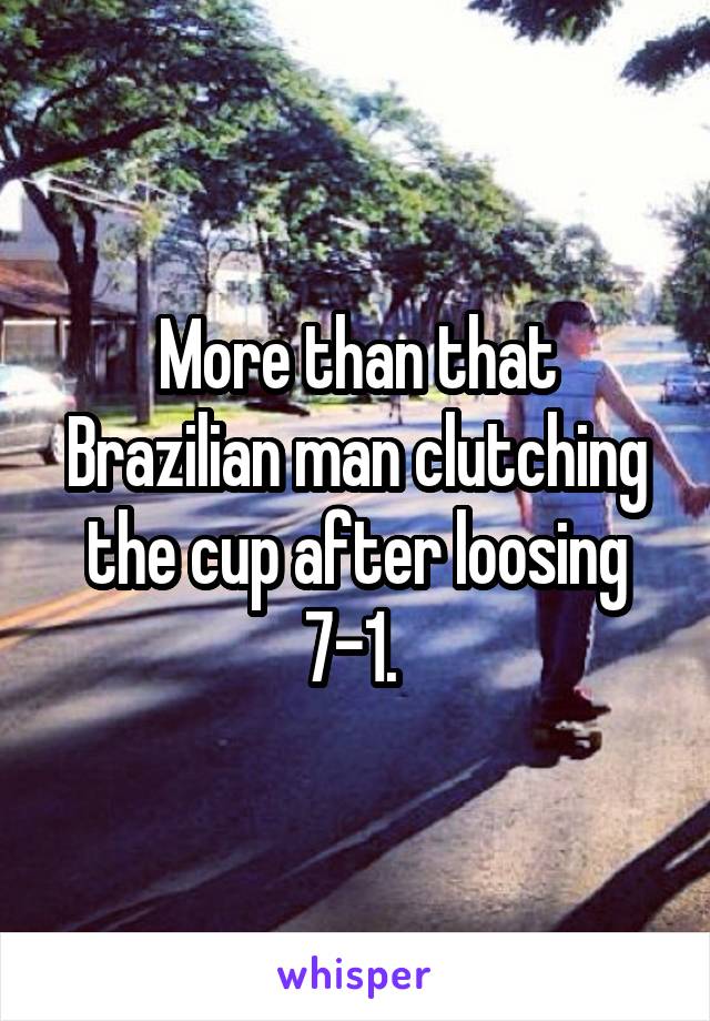 More than that Brazilian man clutching the cup after loosing 7-1. 