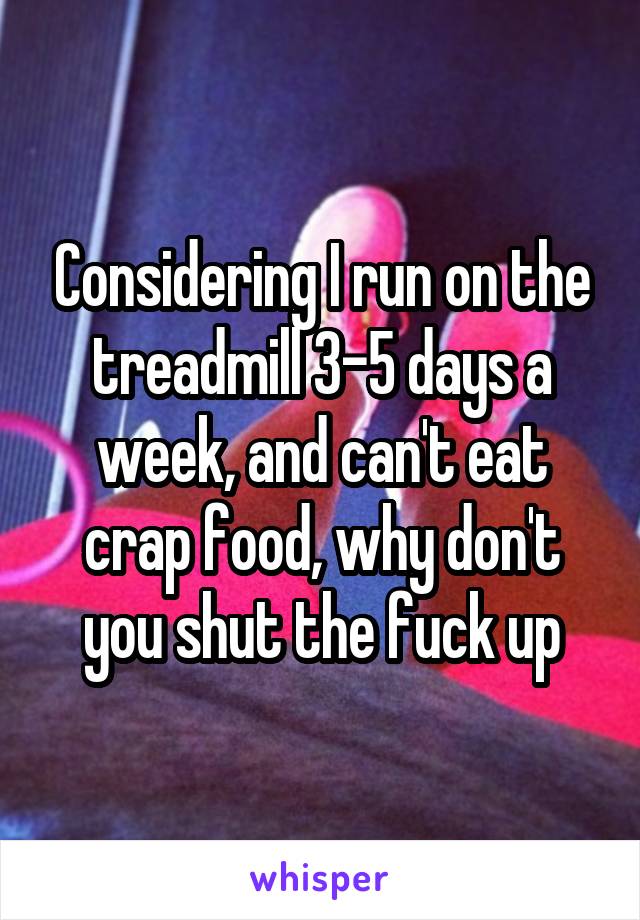 Considering I run on the treadmill 3-5 days a week, and can't eat crap food, why don't you shut the fuck up