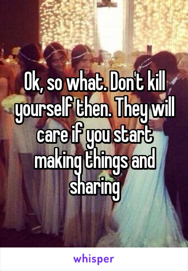 Ok, so what. Don't kill yourself then. They will care if you start making things and sharing