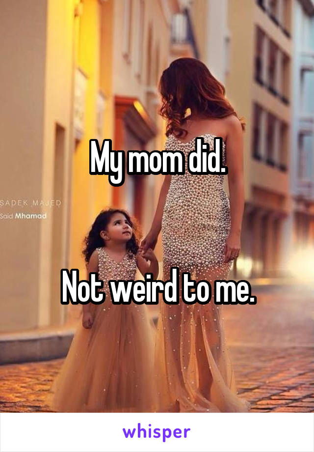 My mom did.


Not weird to me.