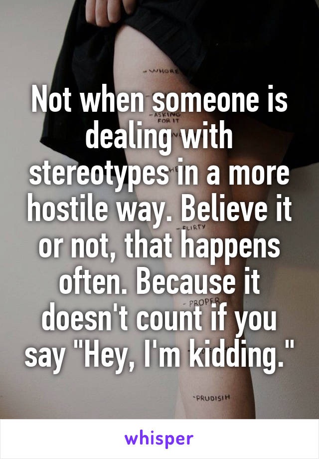 Not when someone is dealing with stereotypes in a more hostile way. Believe it or not, that happens often. Because it doesn't count if you say "Hey, I'm kidding."