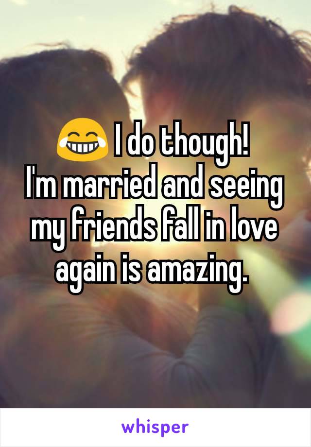 😂 I do though! 
I'm married and seeing my friends fall in love again is amazing. 
