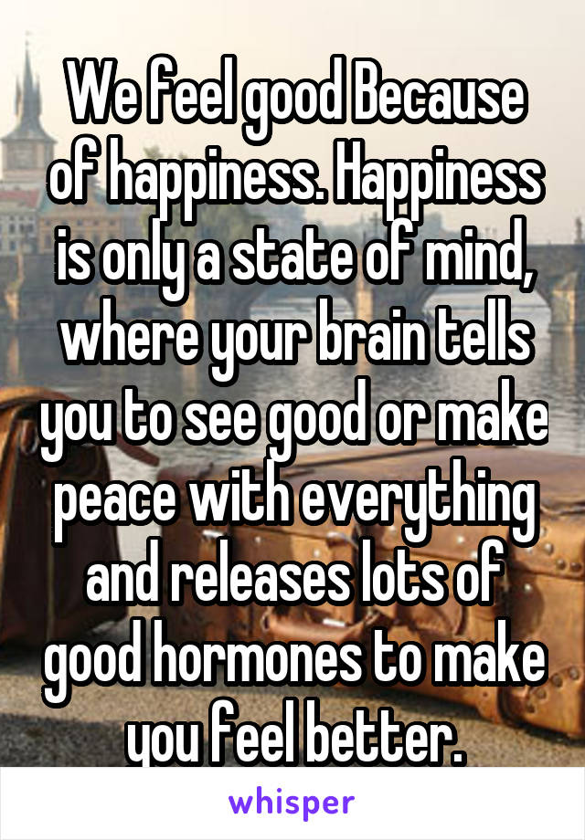 We feel good Because of happiness. Happiness is only a state of mind, where your brain tells you to see good or make peace with everything and releases lots of good hormones to make you feel better.