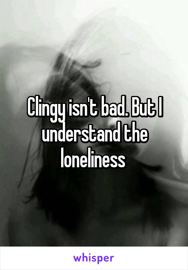 Clingy isn't bad. But I understand the loneliness 